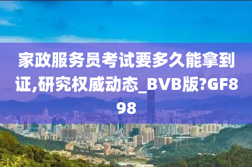 家政服务员考试要多久能拿到证,研究权威动态_BVB版?GF898