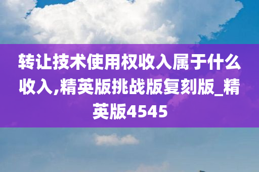 转让技术使用权收入属于什么收入,精英版挑战版复刻版_精英版4545