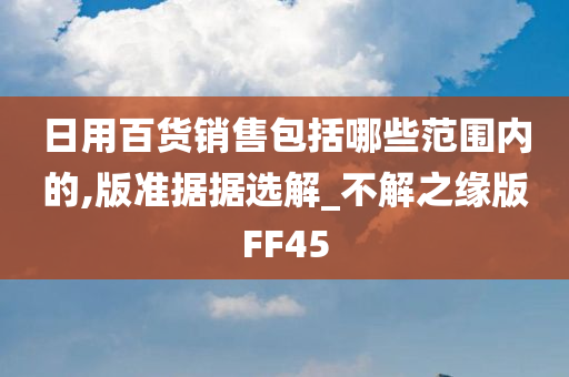 日用百货销售包括哪些范围内的,版准据据选解_不解之缘版FF45