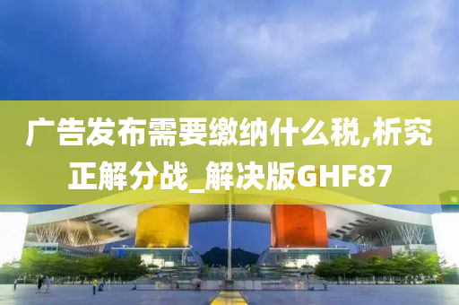 广告发布需要缴纳什么税,析究正解分战_解决版GHF87