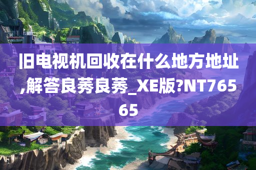 旧电视机回收在什么地方地址,解答良莠良莠_XE版?NT76565