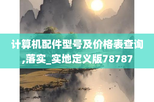 计算机配件型号及价格表查询,落实_实地定义版78787