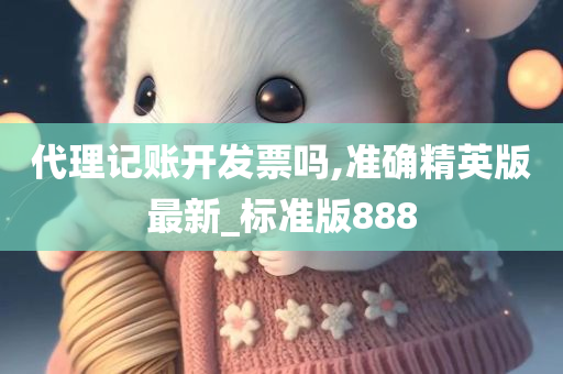 代理记账开发票吗,准确精英版最新_标准版888