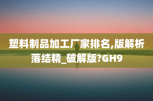 塑料制品加工厂家排名,版解析落结精_破解版?GH9