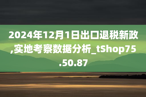 2024年12月1日出口退税新政,实地考察数据分析_tShop75.50.87