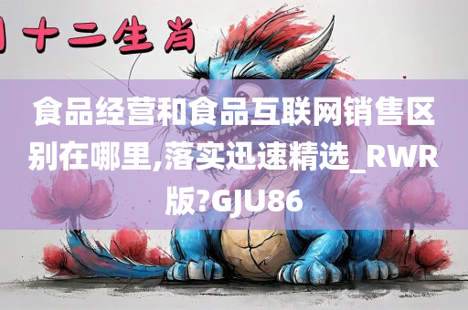 食品经营和食品互联网销售区别在哪里,落实迅速精选_RWR版?GJU86