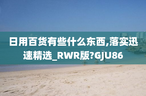 日用百货有些什么东西,落实迅速精选_RWR版?GJU86