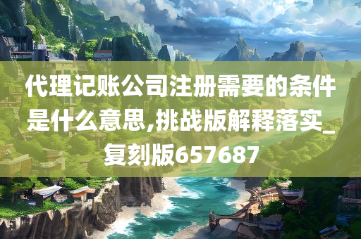 代理记账公司注册需要的条件是什么意思,挑战版解释落实_复刻版657687