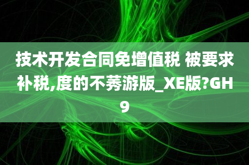 技术开发合同免增值税 被要求补税,度的不莠游版_XE版?GH9